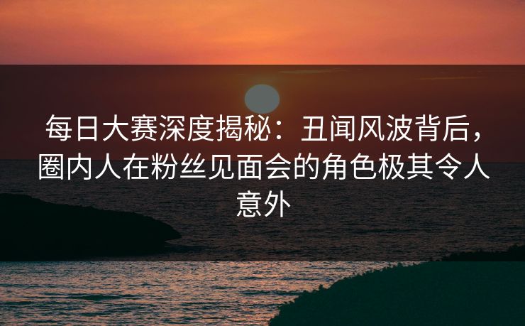 每日大赛深度揭秘:丑闻风波背后,圈内人在粉丝见面会的角色极其令人意外 每日大赛深度揭秘:丑闻风波背后,圈内人在粉丝见面会的角色极其令人意外