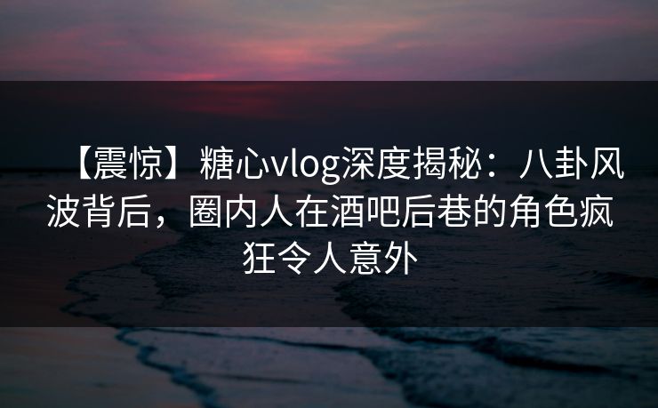 【震惊】糖心vlog深度揭秘:八卦风波背后,圈内人在酒吧后巷的角色疯狂令人意外 【震惊】糖心vlog深度揭秘:八卦风波背后,圈内人在酒吧后巷的角色疯狂令人意外