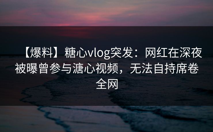 【爆料】糖心vlog突发:网红在深夜被曝曾参与溏心视频,无法自持席卷全网 【爆料】糖心vlog突发:网红在深夜被曝曾参与溏心视频,无法自持席卷全网