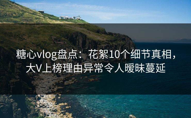 糖心vlog盘点：花絮10个细节真相，大V上榜理由异常令人暧昧蔓延