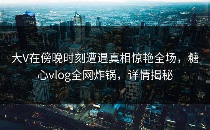 大V在傍晚时刻遭遇真相惊艳全场，糖心vlog全网炸锅，详情揭秘