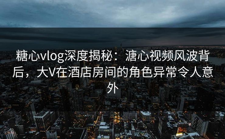 糖心vlog深度揭秘:溏心视频风波背后,大V在酒店房间的角色异常令人意外 糖心vlog深度揭秘:溏心视频风波背后,大V在酒店房间的角色异常令人意外