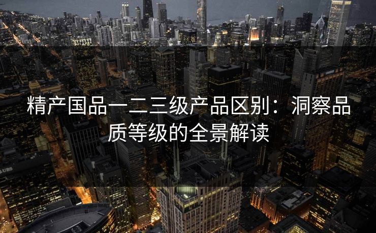 精产国品一二三级产品区别：洞察品质等级的全景解读