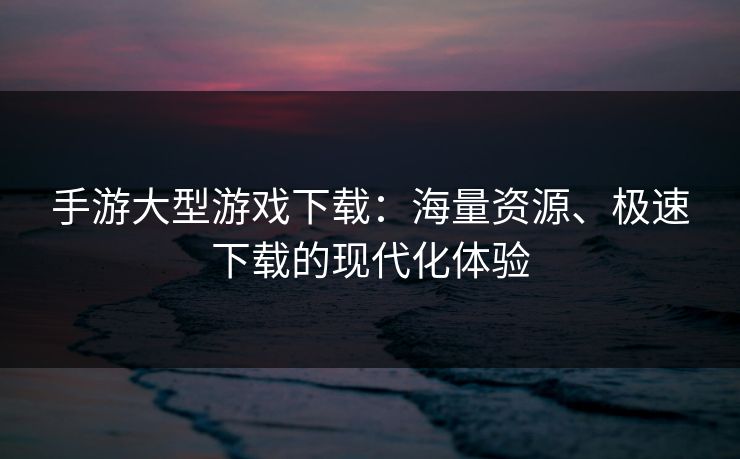 手游大型游戏下载:海量资源、极速下载的现代化体验 手游大型游戏下载:海量资源、极速下载的现代化体验