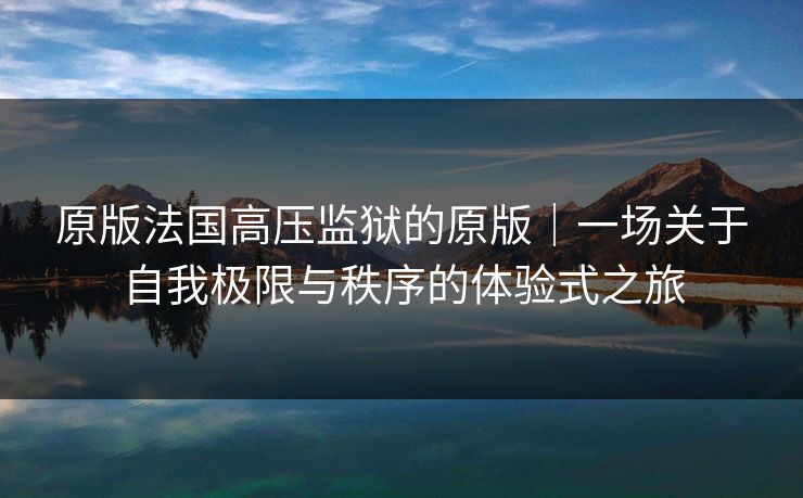 原版法国高压监狱的原版｜一场关于自我极限与秩序的体验式之旅