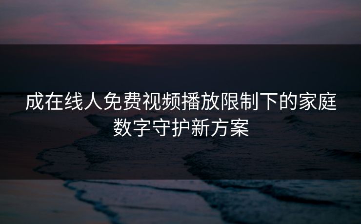 成在线人免费视频播放限制下的家庭数字守护新方案 成在线人免费视频播放限制下的家庭数字守护新方案