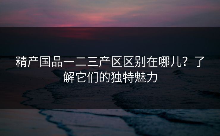 精产国品一二三产区区别在哪儿？了解它们的独特魅力
