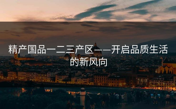 精产国品一二三产区——开启品质生活的新风向