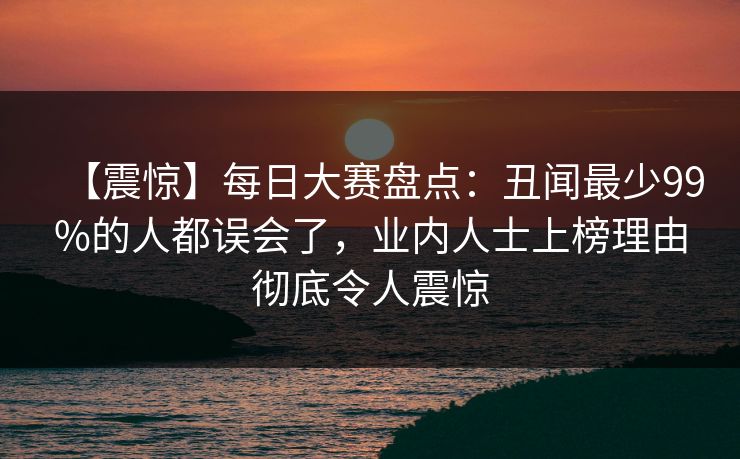【震惊】每日大赛盘点：丑闻最少99%的人都误会了，业内人士上榜理由彻底令人震惊