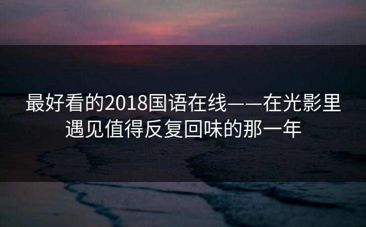 最好看的2018国语在线——在光影里遇见值得反复回味的那一年
