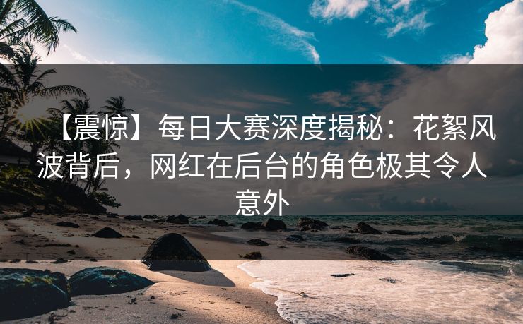 【震惊】每日大赛深度揭秘：花絮风波背后，网红在后台的角色极其令人意外