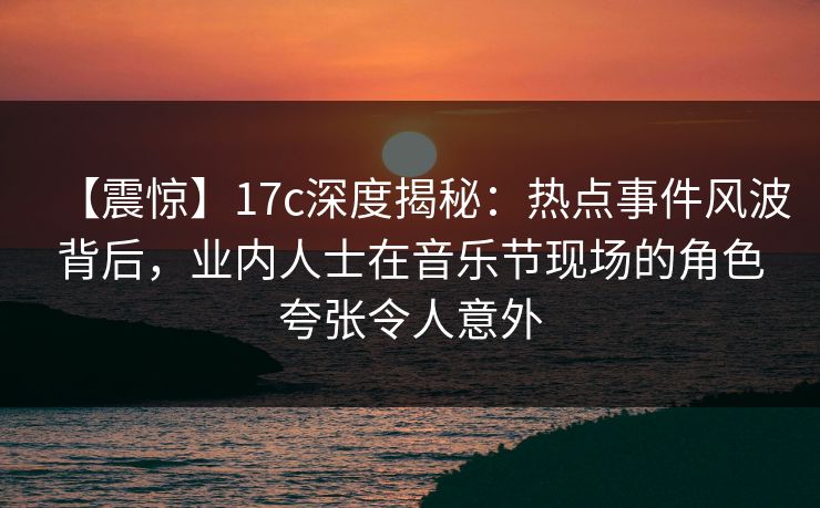 【震惊】17c深度揭秘:热点事件风波背后,业内人士在音乐节现场的角色夸张令人意外 【震惊】17c深度揭秘:热点事件风波背后,业内人士在音乐节现场的角色夸张令人意外
