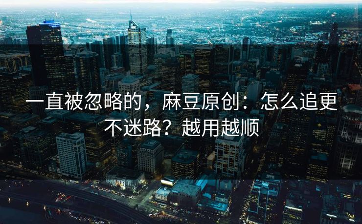 一直被忽略的，麻豆原创：怎么追更不迷路？越用越顺