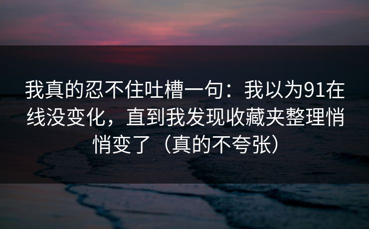 我真的忍不住吐槽一句:我以为91在线没变化,直到我发现收藏夹整理悄悄变了(真的不夸张) 我真的忍不住吐槽一句:我以为91在线没变化,直到我发现收藏夹整理悄悄变了(真的不夸张)