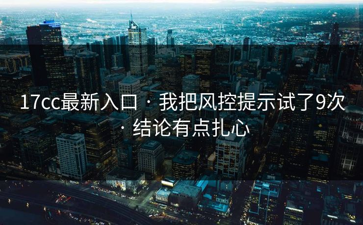17cc最新入口 · 我把风控提示试了9次 · 结论有点扎心