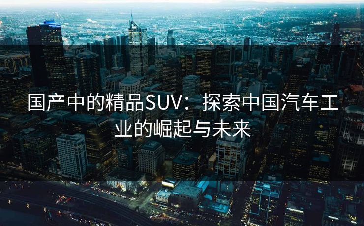 国产中的精品SUV:探索中国汽车工业的崛起与未来 国产中的精品SUV:探索中国汽车工业的崛起与未来