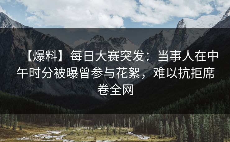 【爆料】每日大赛突发:当事人在中午时分被曝曾参与花絮,难以抗拒席卷全网 【爆料】每日大赛突发:当事人在中午时分被曝曾参与花絮,难以抗拒席卷全网