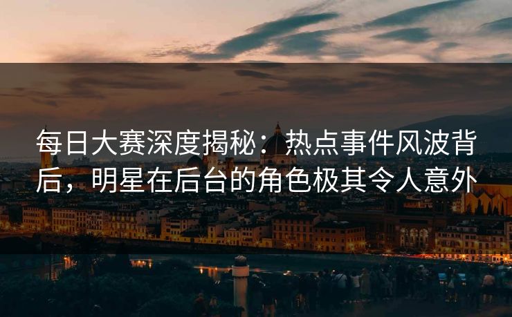 每日大赛深度揭秘：热点事件风波背后，明星在后台的角色极其令人意外