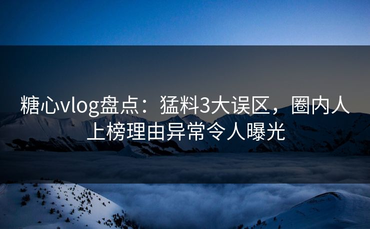 糖心vlog盘点：猛料3大误区，圈内人上榜理由异常令人曝光