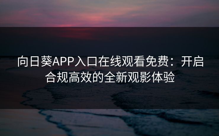 向日葵APP入口在线观看免费:开启合规高效的全新观影体验 向日葵APP入口在线观看免费:开启合规高效的全新观影体验