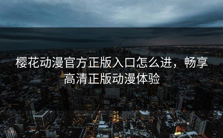 樱花动漫官方正版入口怎么进，畅享高清正版动漫体验