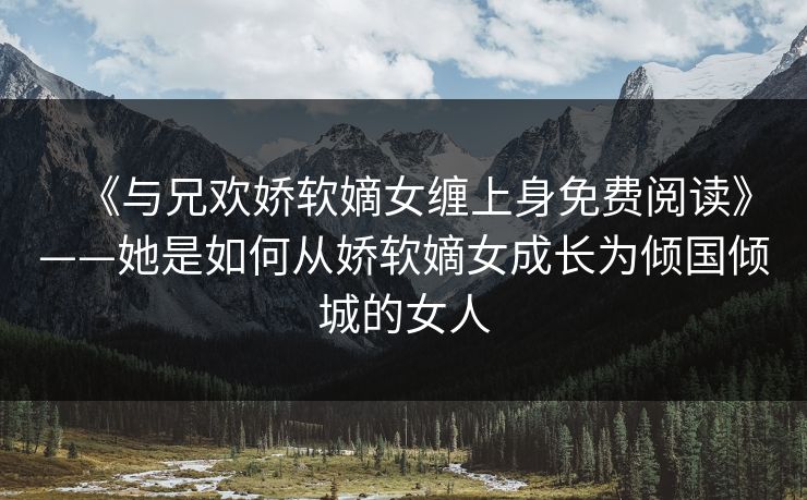 《与兄欢娇软嫡女缠上身免费阅读》——她是如何从娇软嫡女成长为倾国倾城的女人 《与兄欢娇软嫡女缠上身免费阅读》——她是如何从娇软嫡女成长为倾国倾城的女人