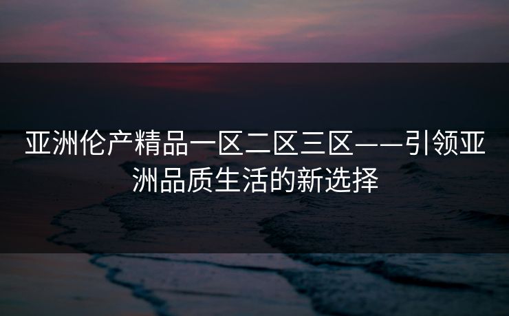 亚洲伦产精品一区二区三区——引领亚洲品质生活的新选择