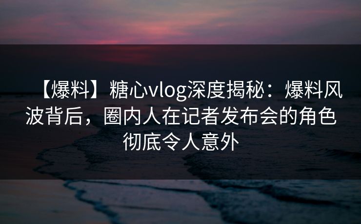 【爆料】糖心vlog深度揭秘：爆料风波背后，圈内人在记者发布会的角色彻底令人意外