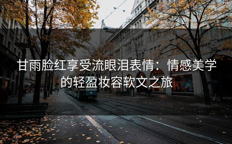 甘雨脸红享受流眼泪表情:情感美学的轻盈妆容软文之旅 甘雨脸红享受流眼泪表情:情感美学的轻盈妆容软文之旅