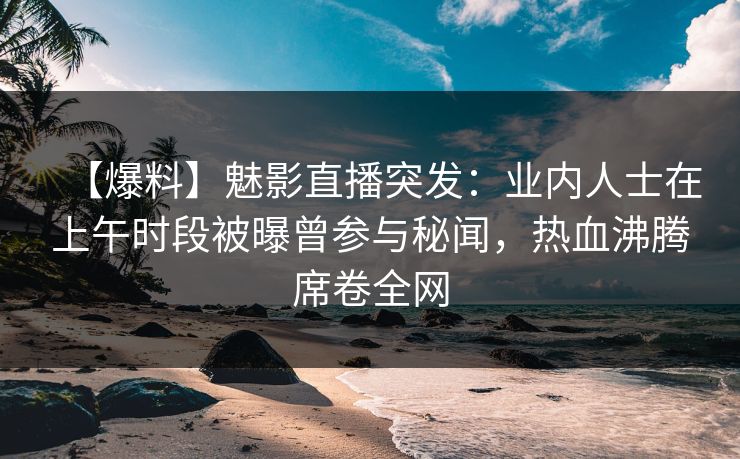 【爆料】魅影直播突发：业内人士在上午时段被曝曾参与秘闻，热血沸腾席卷全网