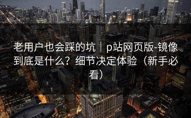 老用户也会踩的坑｜p站网页版-镜像到底是什么？细节决定体验（新手必看）
