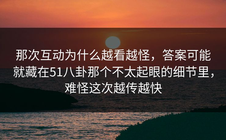 那次互动为什么越看越怪，答案可能就藏在51八卦那个不太起眼的细节里，难怪这次越传越快