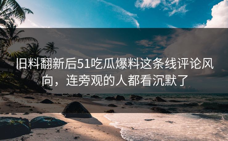 旧料翻新后51吃瓜爆料这条线评论风向，连旁观的人都看沉默了