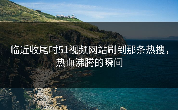 临近收尾时51视频网站刷到那条热搜，热血沸腾的瞬间