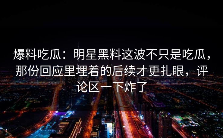 爆料吃瓜：明星黑料这波不只是吃瓜，那份回应里埋着的后续才更扎眼，评论区一下炸了